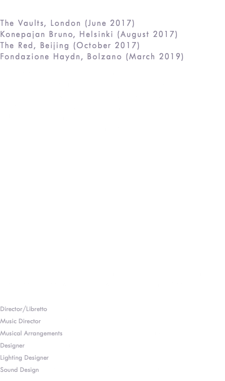 VIXEN The Vaults, London (June 2017) Konepajan Bruno, Helsinki (August 2017) The Red, Beijing (October 2017) Fondazione Haydn, Bolzano (March 2019) Combining electronics with live musical performance, immerse yourself in the vivid imagination of one of Opera’s most beloved composers as the creatures of the forest come to life and turn convention on its head. With the support of the world-renowned ENO, Silent Opera present Leoš Janáček’s unforgettable tale of love, life and loss – performed in English. Cast: Adam Green, Rosie Lomas, Timothy Dickinson, Lawrence Thackeray, Rosanna Ter Berg, Rachel Coe, Phillip Granell Director/Libretto Daisy Evans Music Director Stephen Higgins Musical Arrangements Stephen Higgins & Max Pappenheim Designer Kitty Callister Lighting Designer Jake Wiltshire Sound Design David Gregory & Max Pappenheim