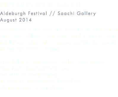 Live/revive/lament Aldeburgh Festival // Saachi Gallery August 2014 A brand new sound experience featuring an actor, dancer and singer. Follow a performer round a trio of sound installations, or stay in the room and experience the narrative through three diverse mediums. Cast: Katherine Slater, Jessica Butcher, Laura Caldow Direction/Design/Text: Daisy Evans Sound Design: David Gregory Technical Design: Ziggy Jacobs-Wyburn Music Direction: Stephen Higgins