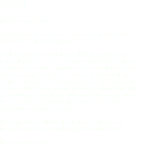 About Innovation. Opera. Now. Silent Opera bring you opera as you've never experienced it before. This is opera for the next generation. At Silent Opera, we aim to bring you the highest quality music making alongside passionate creativity. Our productions re-imagine opera for a new audience, bringing stunning musical drama right into your ears and hearts. We use a variety of new technologies, electronics and venues to devise unique ways of performance and creation for this intense, emotional and moving artform. With 50% of our audiences under 30, and 60% never having seen an opera before, Silent Opera are forging the pathway to an exciting, invigorating and imaginative future. With support from English National Opera, Silent Opera are looking forward to an extremely bright, and exciting future. Plug in and start walking.