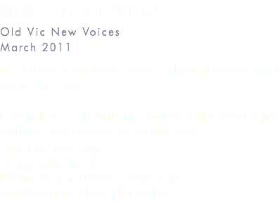 Dido & Aeneas Old Vic New Voices March 2011 The first ever Silent Opera. Purcell's classic is opened up for you to step inside. Cast includes: Rob Anthony Gardiner, Emily Ward, Jenny Stafford, Charmian Bedford, Martha Bredin Direction: Daisy Evans Design: Katherine Heath Lighting Design: Natalie Lindiwe Jones Music Direction: Christopher Bucknall