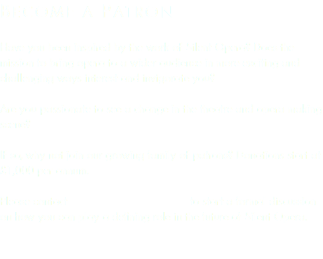 become a Patron Have you been inspired by the work of Silent Opera? Does the mission to bring opera to a wider audience in more exciting and challenging ways interest and invigorate you? Are you passionate to see a change in the theatre and opera making scene? If so, why not join our growing family of patrons? Donations start at £1,000 per annum. Please contact to start a formal discussion on how you can play a defining role in the future of Silent Opera. 