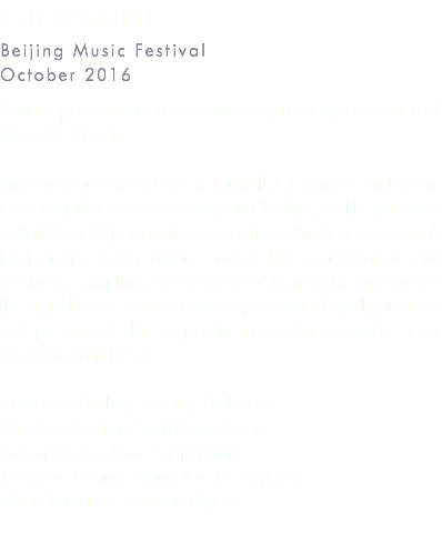 Giovanni Beijing Music Festival October 2016 Silent Opera present a deconstructed, reimagined version of Mozart's Classic. ‘Inhuman, violent and out of control’, Giovanni is on the run. He’s committed a serious crime, and this time, will he get away with it? Silent Opera invite you to witness this dangerous man’s final hours. Using digital sound, live manipulation and electronic sampling, Mozart’s music is brought hurtling into the digital age. Characters are experienced digitally, in video and pre-record. This is operatic innovation as you've never experienced it before. Cast: Ivan Ludlow, Timothy Dickinson Direction/Design/Text: Daisy Evans Sound Design: Max Pappenheim Technical Design: Ziggy Jacobs-Wyburn Music Direction: Stephen Higgins
