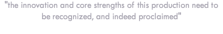 "the innovation and core strengths of this production need to be recognized, and indeed proclaimed" - Live Theatre UK